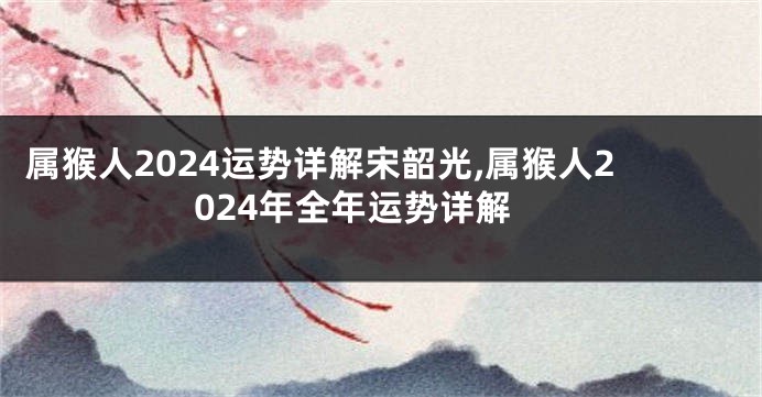 属猴人2024运势详解宋韶光,属猴人2024年全年运势详解