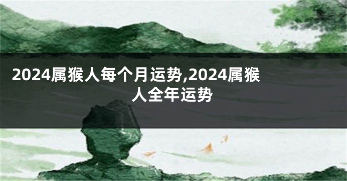2024属猴人每个月运势,2024属猴人全年运势