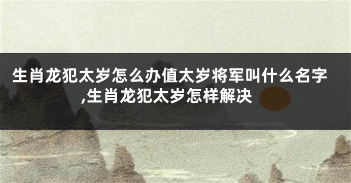 生肖龙犯太岁怎么办值太岁将军叫什么名字,生肖龙犯太岁怎样解决