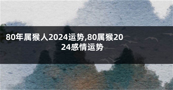 80年属猴人2024运势,80属猴2024感情运势