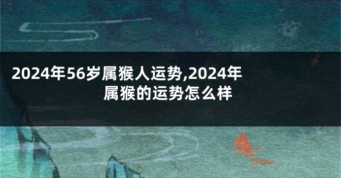 2024年56岁属猴人运势,2024年属猴的运势怎么样