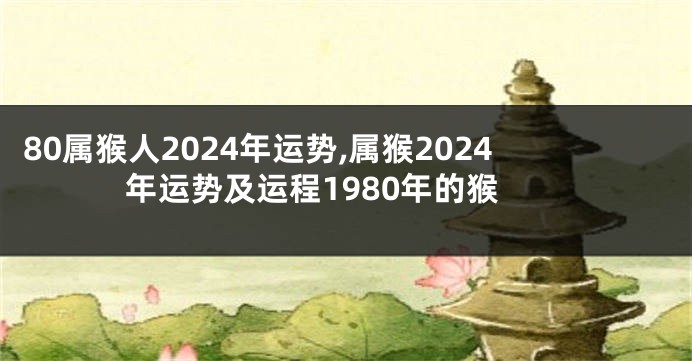 80属猴人2024年运势,属猴2024年运势及运程1980年的猴