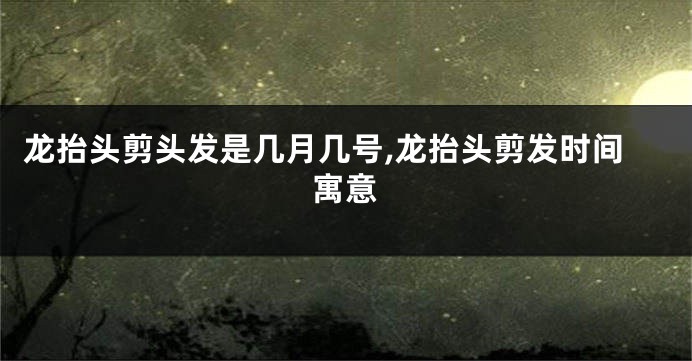 龙抬头剪头发是几月几号,龙抬头剪发时间寓意