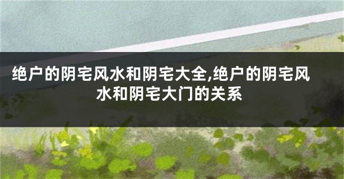 绝户的阴宅风水和阴宅大全,绝户的阴宅风水和阴宅大门的关系