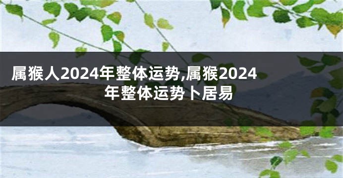 属猴人2024年整体运势,属猴2024年整体运势卜居易