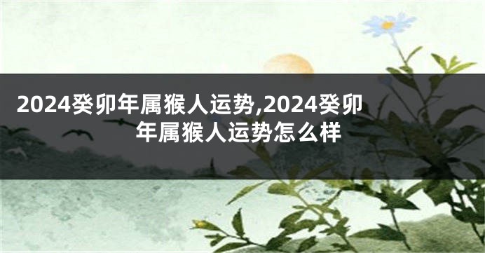 2024癸卯年属猴人运势,2024癸卯年属猴人运势怎么样
