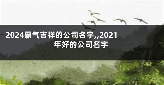 2024霸气吉祥的公司名字,,2021年好的公司名字