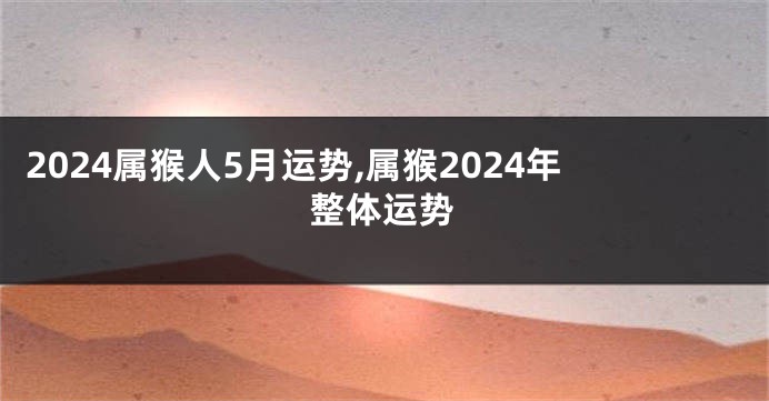2024属猴人5月运势,属猴2024年整体运势