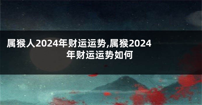 属猴人2024年财运运势,属猴2024年财运运势如何