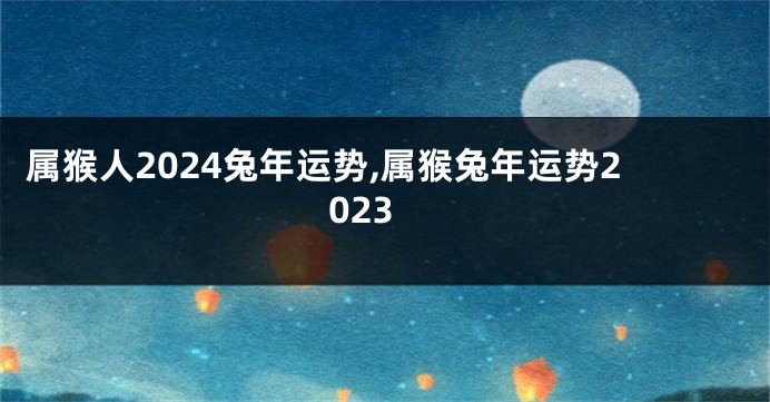 属猴人2024兔年运势,属猴兔年运势2023
