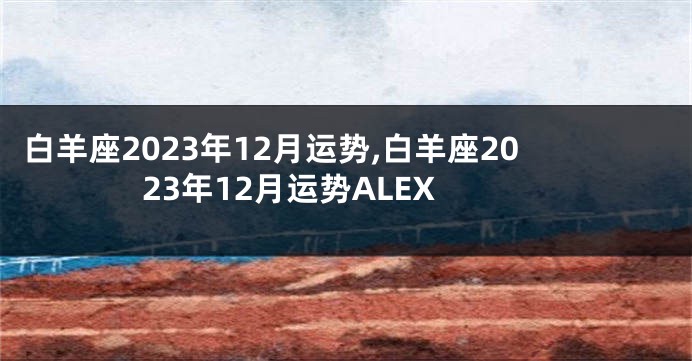 白羊座2023年12月运势,白羊座2023年12月运势ALEX