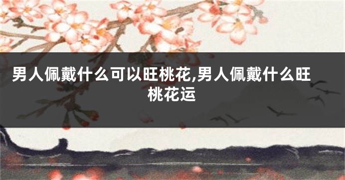 男人佩戴什么可以旺桃花,男人佩戴什么旺桃花运