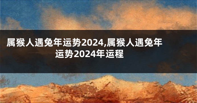 属猴人遇兔年运势2024,属猴人遇兔年运势2024年运程