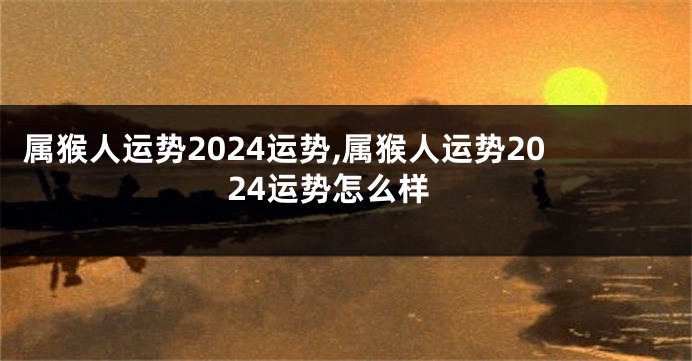 属猴人运势2024运势,属猴人运势2024运势怎么样