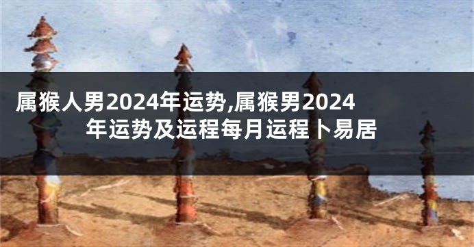 属猴人男2024年运势,属猴男2024年运势及运程每月运程卜易居