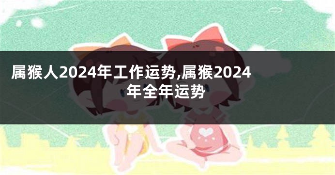 属猴人2024年工作运势,属猴2024年全年运势