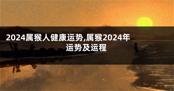 2024属猴人健康运势,属猴2024年运势及运程