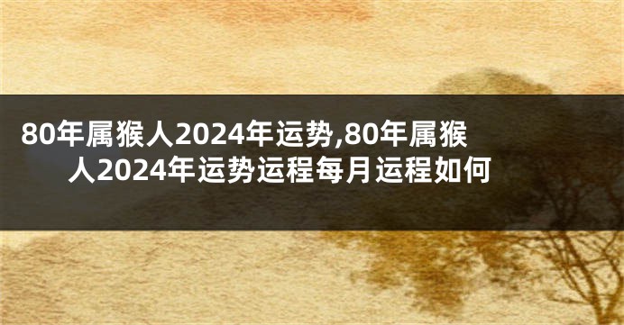 80年属猴人2024年运势,80年属猴人2024年运势运程每月运程如何