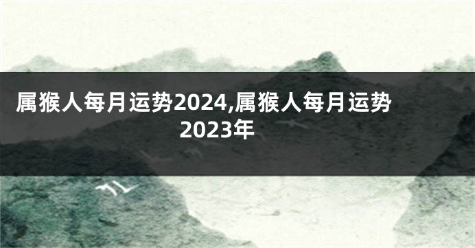 属猴人每月运势2024,属猴人每月运势2023年