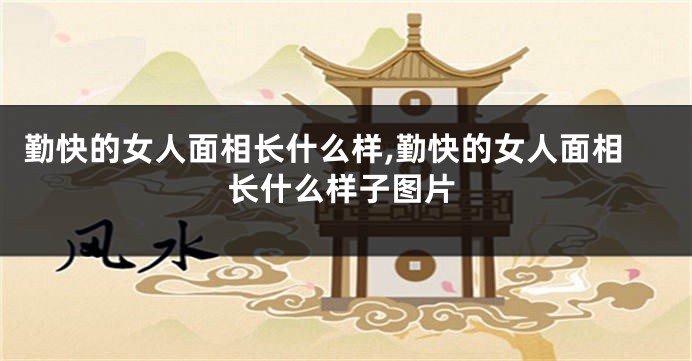 勤快的女人面相长什么样,勤快的女人面相长什么样子图片