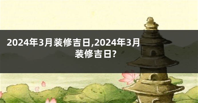 2024年3月装修吉日,2024年3月装修吉日?