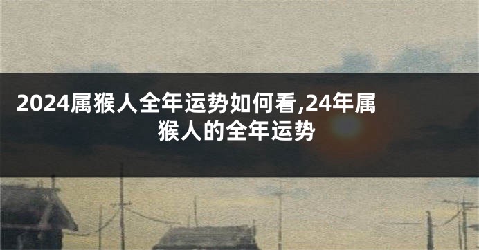 2024属猴人全年运势如何看,24年属猴人的全年运势