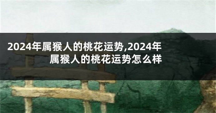 2024年属猴人的桃花运势,2024年属猴人的桃花运势怎么样