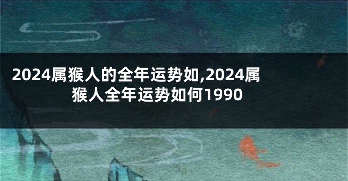 2024属猴人的全年运势如,2024属猴人全年运势如何1990