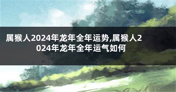属猴人2024年龙年全年运势,属猴人2024年龙年全年运气如何