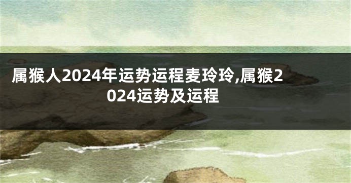 属猴人2024年运势运程麦玲玲,属猴2024运势及运程
