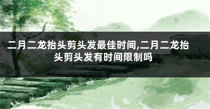 二月二龙抬头剪头发最佳时间,二月二龙抬头剪头发有时间限制吗