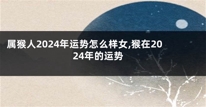 属猴人2024年运势怎么样女,猴在2024年的运势