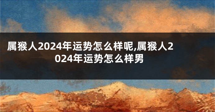 属猴人2024年运势怎么样呢,属猴人2024年运势怎么样男