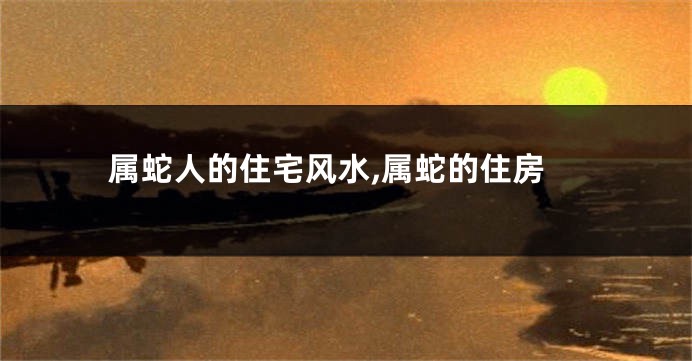 属蛇人的住宅风水,属蛇的住房