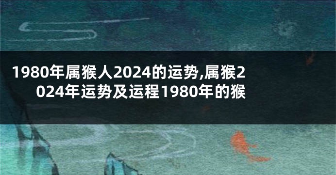 1980年属猴人2024的运势,属猴2024年运势及运程1980年的猴