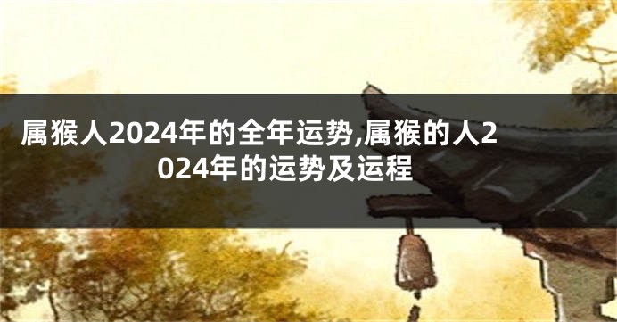 属猴人2024年的全年运势,属猴的人2024年的运势及运程