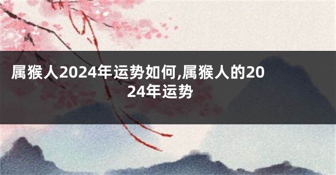 属猴人2024年运势如何,属猴人的2024年运势