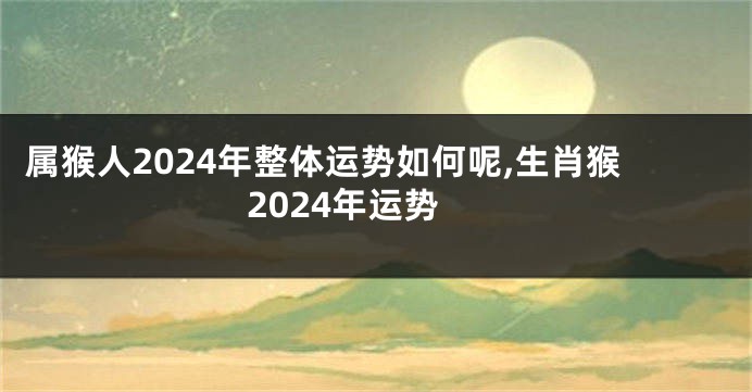 属猴人2024年整体运势如何呢,生肖猴2024年运势