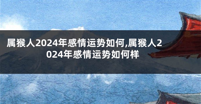 属猴人2024年感情运势如何,属猴人2024年感情运势如何样