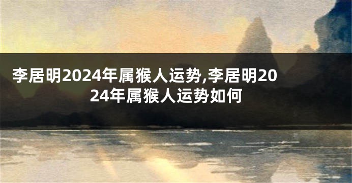 李居明2024年属猴人运势,李居明2024年属猴人运势如何