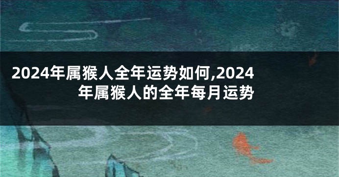 2024年属猴人全年运势如何,2024年属猴人的全年每月运势