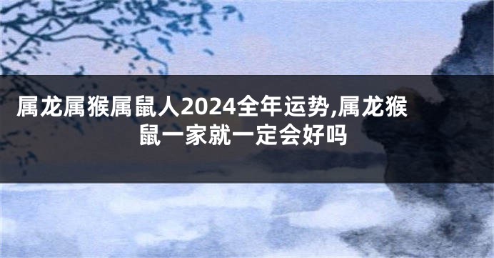 属龙属猴属鼠人2024全年运势,属龙猴鼠一家就一定会好吗
