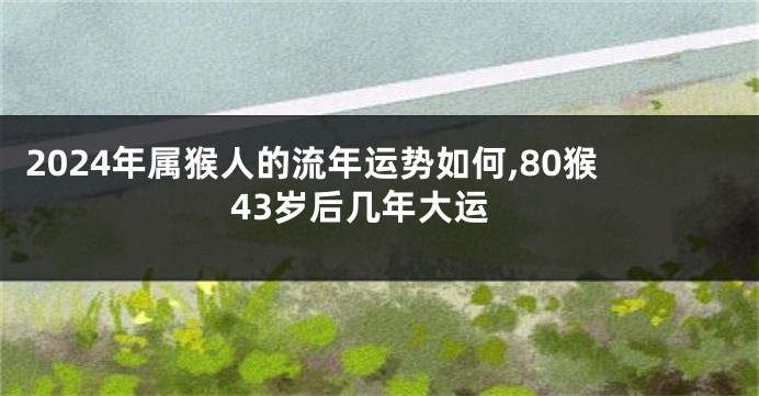 2024年属猴人的流年运势如何,80猴43岁后几年大运