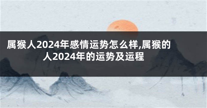 属猴人2024年感情运势怎么样,属猴的人2024年的运势及运程