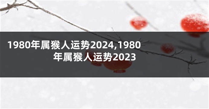1980年属猴人运势2024,1980年属猴人运势2023
