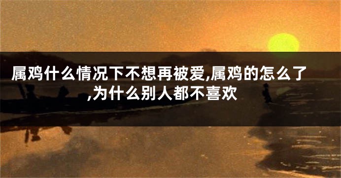 属鸡什么情况下不想再被爱,属鸡的怎么了,为什么别人都不喜欢