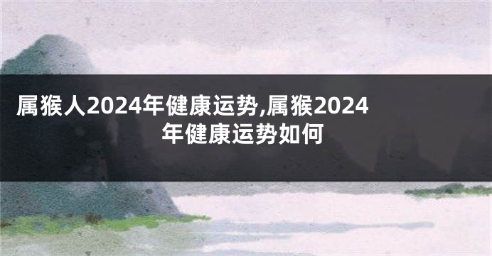 属猴人2024年健康运势,属猴2024年健康运势如何