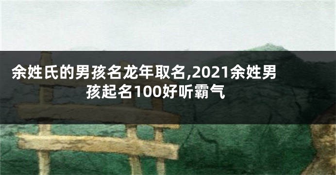 余姓氏的男孩名龙年取名,2021余姓男孩起名100好听霸气