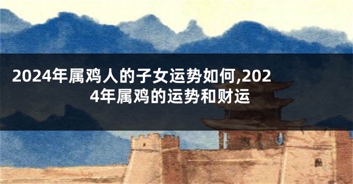2024年属鸡人的子女运势如何,2024年属鸡的运势和财运