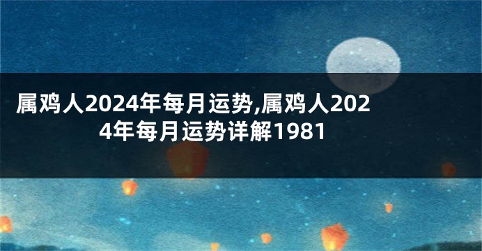 属鸡人2024年每月运势,属鸡人2024年每月运势详解1981